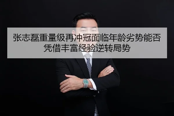 张志磊重量级再冲冠面临年龄劣势能否凭借丰富经验逆转局势