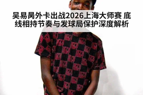 吴易昺外卡出战2026上海大师赛 底线相持节奏与发球局保护深度解析