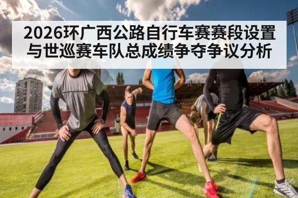 2026环广西公路自行车赛赛段设置与世巡赛车队总成绩争夺争议分析