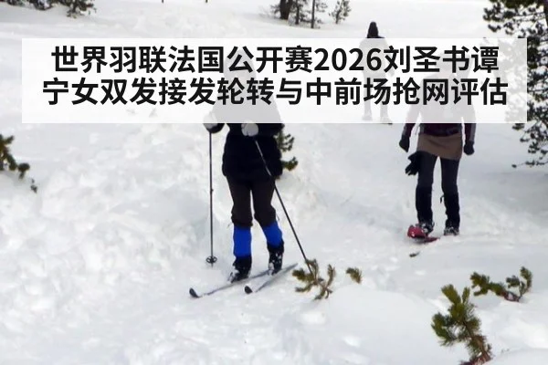 世界羽联法国公开赛2026刘圣书谭宁女双发接发轮转与中前场抢网评估